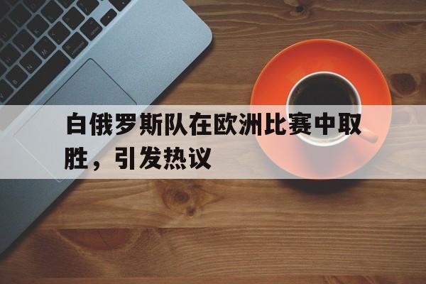 开云中国-白俄罗斯队在欧洲比赛中取胜,引发热议的是